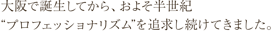 大阪で誕生してから、およそ半世紀“プロフェッショナリズム”を追求し続けてきました。